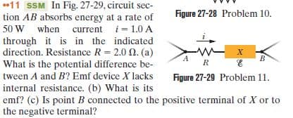 •11 SSM In Fig. 27-29, circuit sec-
tion AB absorbs energy at a rate of
50 W when current i= 1.0 A
through it is in the indicated
direction. Resistance R = 2.0 0. (a)
What is the potential difference be-
Figure 27-28 Problem 10.
tween A and B? Emf device X lacks
Figure 27-29 Problem 11.
internal resistance. (b) What is its
emf? (c) Is point B connected to the positive terminal of X or to
the negative terminal?
