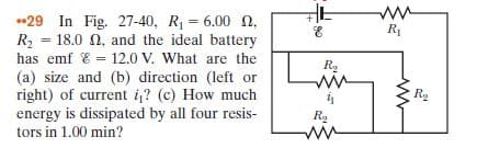 •29 In Fig. 27-40, R = 6.00 n,
R2 = 18.0 0, and the ideal battery
has emf & = 12.0 V. What are the
(a) size and (b) direction (left or
right) of current i? (c) How much
energy is dissipated by all four resis-
tors in 1.00 min?
R1
%3!
R.
ww
R2
R,
ww
