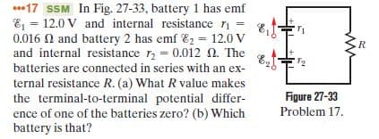 ***17 SSM In Fig. 27-33, battery 1 has emf
E = 12.0 V and internal resistance ri
0.016 0 and battery 2 has emf E2 = 12.0 V
and internal resistance r, = 0.012 N. The
batteries are connected in series with an ex-
ternal resistance R. (a) What R value makes
the terminal-to-terminal potential differ-
ence of one of the batteries zero? (b) Which
battery is that?
R
Figure 27-33
Problem 17.
ww
