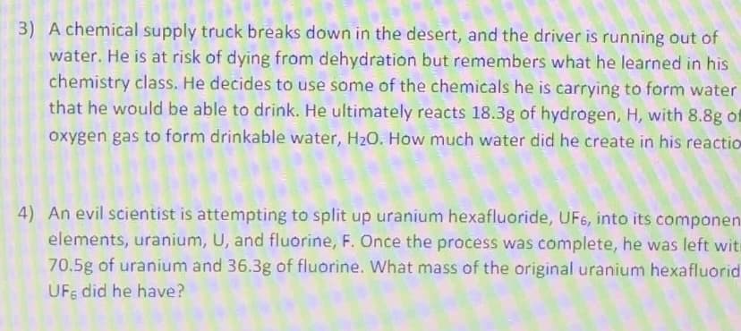 3) A chemical supply truck breaks down in the desert, and the driver is running out of
water. He is at risk of dying from dehydration but remembers what he learned in his
chemistry class. He decides to use some of the chemicals he is carrying to form water
that he would be able to drink. He ultimately reacts 18.3g of hydrogen, H, with 8.8g of
oxygen gas to form drinkable water, H20. How much water did he create in his reactio
4) An evil scientist is attempting to split up uranium hexafluoride, UF6, into its componen
elements, uranium, U, and fluorine, F. Once the process was complete, he was left witi
70.5g of uranium and 36.3g of fluorine. What mass of the original uranium hexafluorid
UFF did he have?
