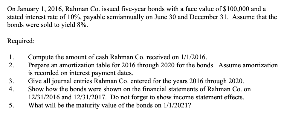 On January 1, 2016, Rahman Co. issued five-year bonds with a face value of $ 100,000 and a
stated interest rate of 10%, payable semiannually on June 30 and December 31. Assume that the
bonds were sold to yield 8%.
Required:
1.
Compute the amount of cash Rahman Co. received on 1/1/2016.
Prepare an amortization table for 2016 through 2020 for the bonds. Assume amortization
is recorded on interest payment dates.
Give all journal entries Rahman Co. entered for the years 2016 through 2020.
2.
3.
4.
Show how the bonds were shown on the financial statements of Rahman Co. on
12/31/2016 and 12/31/2017. Do not forget to show income statement effects.
What will be the maturity value of the bonds on 1/1/2021?
5.

