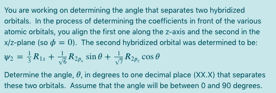 You are working on determining the angle that separates two hybridized
orbitals. In the process of determining the coefficients in front of the various
atomic orbitals, you align the first one along the z-axis and the second in the
x/z-plane (so o = 0). The second hybridized orbital was determined to be:
W2 = R1s + R2p, sin 0 + R2p, cos 0
Determine the angle, 0, in degrees to one decimal place (XX.X) that separates
these two orbitals. Assume that the angle will be between 0 and 90 degrees.
