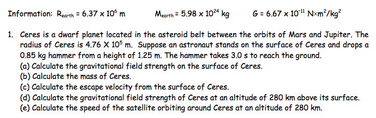 Information: Rearth = 6.37 x 10° m
Mearth = 5.98 x 10²ª kg
G = 6.67 x 10" Nxm²/kg?
1. Ceres is a dwarf planet located in the asteroid belt between the orbits of Mars and Jupiter. The
radius of Ceres is 4.76 X 105 m. Suppose an astronaut stands on the surface of Ceres and drops a
0.85 kg hammer from a height of 1.25 m. The hammer takes 3.0 s to reach the ground.
(a) Calculate the gravitational field strength on the surface of Ceres.
(b) Calculate the mass of Ceres.
(c) Calculate the escape velocity from the surface of Ceres.
(d) Calculate the gravitational field strength of Ceres at an altitude of 280 km above its surface.
(e) Calculate the speed of the satellite orbiting around Ceres at an altitude of 280 km.
