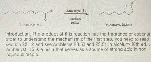 Amberlyst-15
heptane
reflux
3-nonenoic acid
Y-nonanoic lactone
Introduction. The product of this reaction has the fragrance of coconut.
order to understand the mechanism of the first step, you need to read
section 23.12 and see problems 23.50 and 23.51 in McMurry (6th ed.).
Amberlyst-15 is a resin that serves as a source of strong acid in non-
aqueous media.
