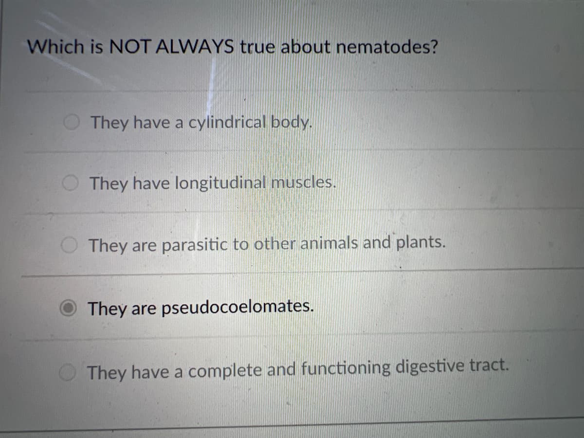 Which is NOT ALWAYS true about nematodes?
They have a cylindrical body.
O They have longitudinal muscles.
They are parasitic to other animals and plants.
They are pseudocoelomates.
They have a complete and functioning digestive tract.