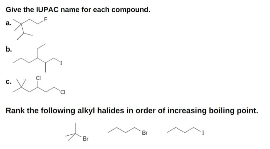 Give the IUPAC name for each compound.
F
a.
b.
C.
CI
CI
Rank the following alkyl halides in order of increasing boiling point.
Br
Br