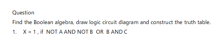 Question
Find the Boolean algebra, draw logic circuit diagram and construct the truth table.
1. X = 1, if NOT A AND NOTB OR B AND C
