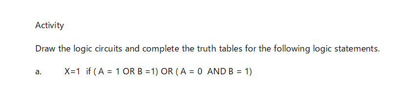 Activity
Draw the logic circuits and complete the truth tables for the following logic statements.
X=1 if (A = 1 OR B =1) OR ( A = 0 AND B = 1)
а.
