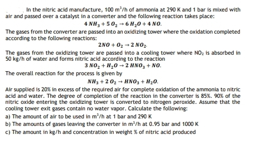 In the nitric acid manufacture, 100 m/h of ammonia at 290 K and 1 bar is mixed with
air and passed over a catalyst in a converter and the following reaction takes place:
4 NH3 +502 - 6 H20 + 4 NO.
The gases from the converter are passed into an oxidizing tower where the oxidation completed
according to the following reactions:
2NO + 02 → 2 NO2.
The gases from the oxidizing tower are passed into a cooling tower where NO; is absorbed in
3 NO, + H,0 - 2 HNO, + NO.
50 kg/h of water and forms nitric acid according to the reaction
The overall reaction for the process is given by
NH3 + 2 02 - HNO3 + H20.
Air supplied is 20% in excess of the required air for complete oxidation of the ammonia to nitric
acid and water. The degree of completion of the reaction in the converter is 85%. 90% of the
nitric oxide entering the oxidizing tower is converted to nitrogen peroxide. Assume that the
cooling tower exit gases contain no water vapor. Calculate the following:
a) The amount of air to be used in m'/h at 1 bar and 290 K
b) The amounts of gases leaving the converter in m/h at 0.95 bar and 1000 K
c) The amount in kg/h and concentration in weight % of nitric acid produced
