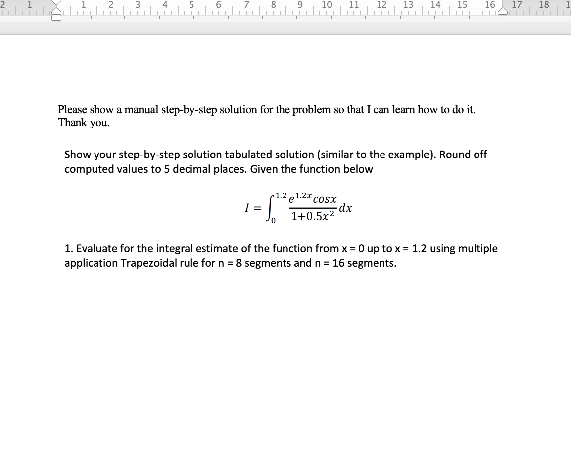 2
3
4
6
7
8
9
10
11
12
13
14
15
16
17
18
Please show a manual step-by-step solution for the problem so that I can learn how to do it.
Thank you.
Show your step-by-step solution tabulated solution (similar to the example). Round off
computed values to 5 decimal places. Given the function below
1.2 e1.2x.
cosx
I =
1+0.5x?
1. Evaluate for the integral estimate of the function from x = 0 up to x = 1.2 using multiple
application Trapezoidal rule for n = 8 segments and n = 16 segments.
