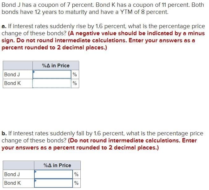 Bond J has a coupon of 7 percent. Bond K has a coupon of 11 percent. Both
bonds have 12 years to maturity and have a YTM of 8 percent.
a. If interest rates suddenly rise by 1.6 percent, what is the percentage price
change of these bonds? (A negative value should be indicated by a minus
sign. Do not round intermediate calculations. Enter your answers as a
percent rounded to 2 decimal places.)
Bond J
Bond K
%A in Price
%
%
b. If interest rates suddenly fall by 1.6 percent, what is the percentage price
change of these bonds? (Do not round intermediate calculations. Enter
your answers as a percent rounded to 2 decimal places.)
%A in Price
Bond J
%
Bond K
%