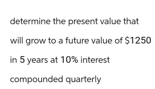 determine the present value that
will grow to a future value of $1250
in 5 years at 10% interest
compounded quarterly