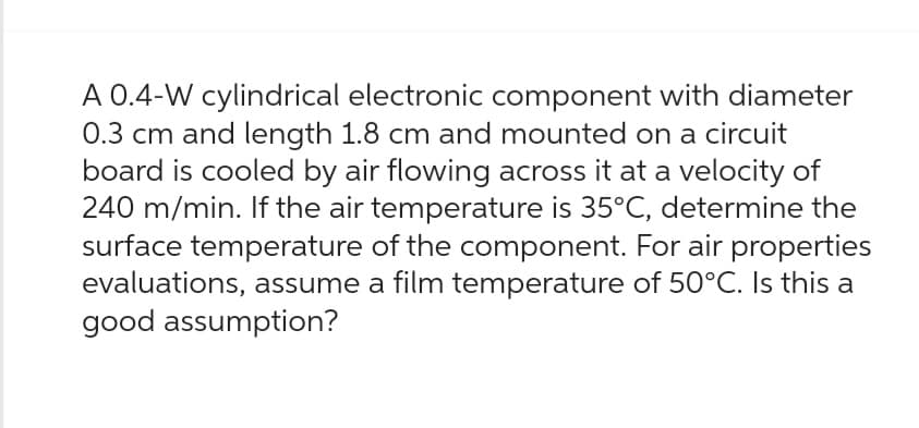 A 0.4-W cylindrical electronic component with diameter
0.3 cm and length 1.8 cm and mounted on a circuit
board is cooled by air flowing across it at a velocity of
240 m/min. If the air temperature is 35°C, determine the
surface temperature of the component. For air properties
evaluations, assume a film temperature of 50°C. Is this a
good assumption?
