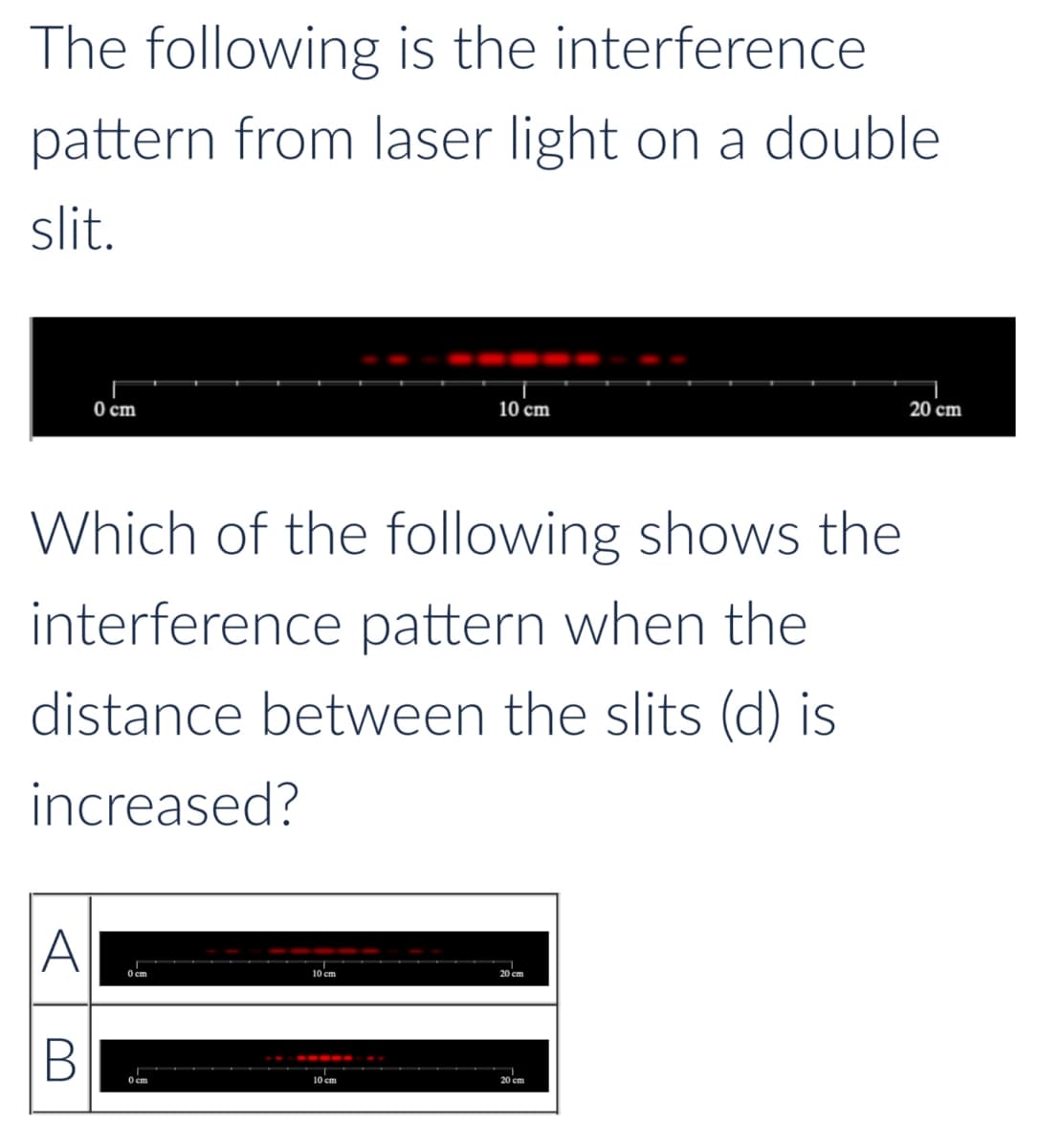 The following is the
interference
pattern from laser light on a double
slit.
0 cm
10 cm
Which of the following shows the
interference pattern when the
distance between the slits (d) is
increased?
A
B
0 cm
0 cm
10 cm
20 cm
10 cm
20 cm
20 cm
