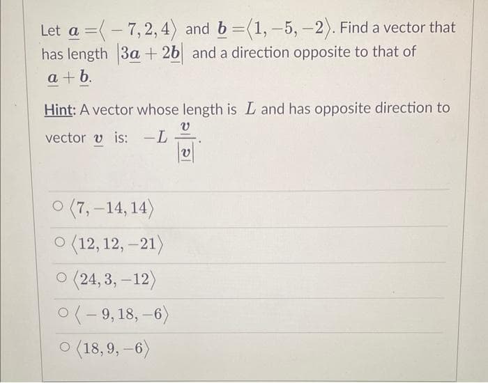 Let a 7,2,4) and b =(1, -5,-2). Find a vector that
=
has length 3a+26 and a direction opposite to that of
a+b.
Hint: A vector whose length is L and has opposite direction to
vector is: -L
v
V
0 (7,-14,14)
O (12,12,-21)
O (24,3,-12)
0(-9, 18, -6)
(18,9, -6)