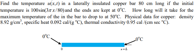Find the temperature u(x,t) in a laterally insulated copper bar 80 cm long if the initial
temperature is 100sin(37x/80) and the ends are kept at 0°C. How long will it take for the
maximum temperature of the in the bar to drop to at 50°C. Physical data for copper: density
8.92 g/cm³, specific heat 0.092 cal/(g °C), thermal conductivity 0.95 cal /(cm sec °C).
0°C
0
0°C
x=L