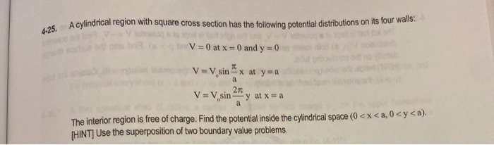 V=0 at x =0 and y 0
V=V,sin "x at y a
a
2n
V = V sin " y at x = a
a
The interior region is free of charge. Find the potential inside the cylindrical space (0 <x< a, 0<y<a).
HINT] Use the superposition of two boundary value problems.
