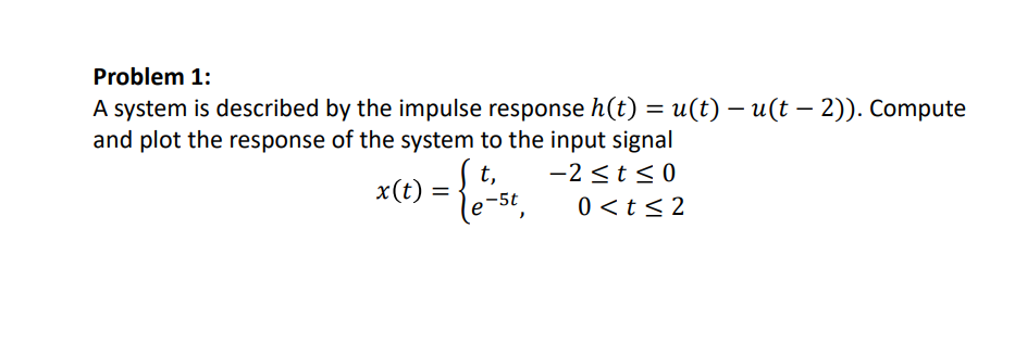 Problem 1:
A system is described by the impulse response h(t) = u(t) – u(t – 2)). Compute
and plot the response of the system to the input signal
|
t,
-2 <t < 0
x(t):
-5t
0 <t< 2
