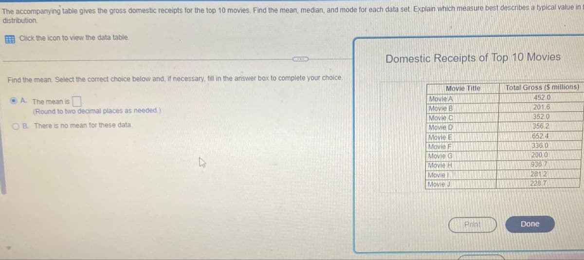 The accompanying table gives the gross domestic receipts for the top 10 movies. Find the mean, median, and mode for each data set. Explain which measure best describes a typical value in
distribution.
Click the icon to view the data table.
Domestic Receipts of Top 10 Movies
Find the mean. Select the correct choice below and, if necessary, fill in the answer box to complete your choice.
A. The mean is
(Round to two decimal places as needed.)
OB. There is no mean for these data.
Movie Title
Total Gross ($ millions)
Movie A
452.0
Movie B
201.6
Movie C
352.0
Movie D
356.2
Movie E
652 4
Movie F
336,0
Movie G
200.0
Movie H
936 7
Movie
2812
Movie J
228.7
Print
Done