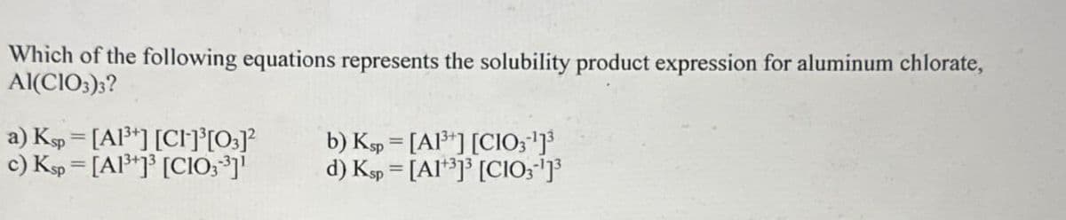 Which of the following equations represents the solubility product expression for aluminum chlorate,
Al(CIO3)3?
a) Ksp=[A1³] [CI]³[03]²
b) Ksp
=
[A1] [CIO31]³
c) Ksp [A1³] [CIO3³]]
d) Ksp
=
[A1] [CIO31]³