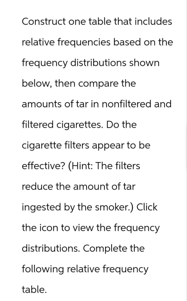 Construct one table that includes
relative frequencies based on the
frequency distributions shown
below, then compare the
amounts of tar in nonfiltered and
filtered cigarettes. Do the
cigarette filters appear to be
effective? (Hint: The filters
reduce the amount of tar
ingested by the smoker.) Click
the icon to view the frequency
distributions. Complete the
following relative frequency
table.