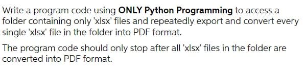Write a program code using ONLY Python Programming to access a
folder containing only 'xlsx' files and repeatedly export and convert every
single 'xlsx' file in the folder into PDF format.
The program code should only stop after all 'xlsx' files in the folder are
converted into PDF format.