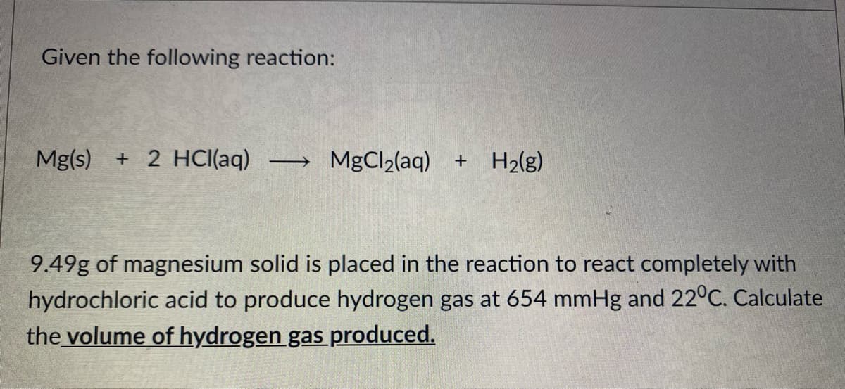 Given the following reaction:
Mg(s)
+ 2 HCI(aq)
MgCl2(aq) +
H2(g)
9.49g of magnesium solid is placed in the reaction to react completely with
hydrochloric acid to produce hydrogen gas at 654 mmHg and 22°C. Calculate
the volume of hydrogen gas produced.
