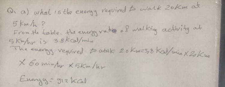 Q. a) whatis the energy required to walk 20km at
5 km/h ?
From the table. the energy rate o walking activity at
5 Km/hr is 3.8 kc/min
The energy vequived t wbik 20kwes,8 Ka/min X2km
X 6o min Ar x 5Km/hr
Energy-g1z kad
