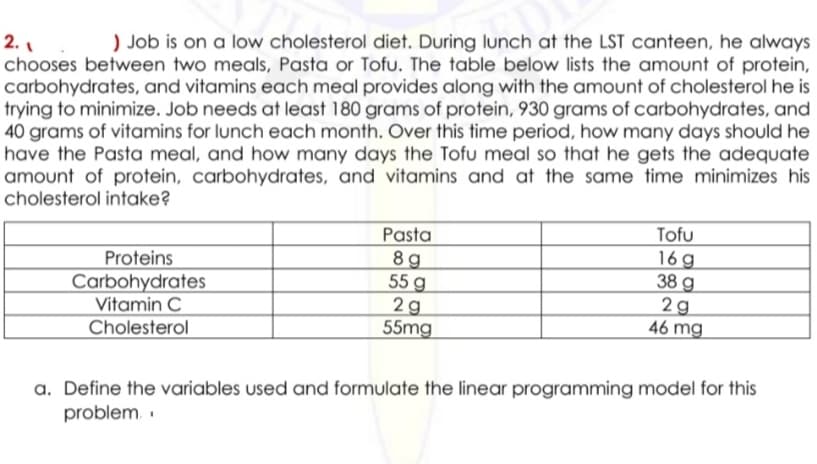 2.₁
) Job is on a low cholesterol diet. During lunch at the LST canteen, he always
chooses between two meals, Pasta or Tofu. The table below lists the amount of protein,
carbohydrates, and vitamins each meal provides along with the amount of cholesterol he is
trying to minimize. Job needs at least 180 grams of protein, 930 grams of carbohydrates, and
40 grams of vitamins for lunch each month. Over this time period, how many days should he
have the Pasta meal, and how many days the Tofu meal so that he gets the adequate
amount of protein, carbohydrates, and vitamins and at the same time minimizes his
cholesterol intake?
Pasta
8g
Tofu
16g
Proteins
38 g
55 g
Carbohydrates
2g
2g
Vitamin C
46 mg
55mg
Cholesterol
a. Define the variables used and formulate the linear programming model for this
problem..