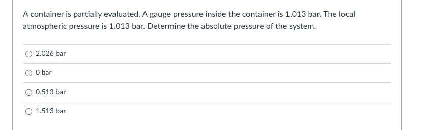 A container is partially evaluated. A gauge pressure inside the container is 1.013 bar. The local
atmospheric pressure is 1.013 bar. Determine the absolute pressure of the system.
2.026 bar
O bar
0.513 bar
1.513 bar
