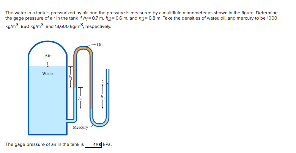 The water in a tank is pressurized by air, and the pressure is measured by a multifluid manometer as shown in the figure. Determine
the gage pressure of air in the tank if h1= 0.7 m, h2= 0.6 m, and h3= 0.8 m. Take the densities of water, oil, and mercury to be 1000
kg/m3, 850 kg/m3, and 13,600 kg/m³, respectively.
Oil
Air
Water
h
Mercury
The gage pressure of air in the tank is
49.8 kPa.
