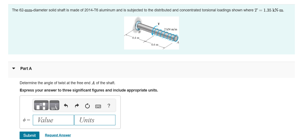 The 62-mm-diameter solid shaft is made of 2014-T6 aluminum and is subjected to the distributed and concentrated torsional loadings shown where T = 1.35 kN·m.
Part A
2 kN·m/m
B
0.4 m
0.6 m
Determine the angle of twist at the free end A of the shaft.
Express your answer to three significant figures and include appropriate units.
UA
Value
Submit
Request Answer
?
Units