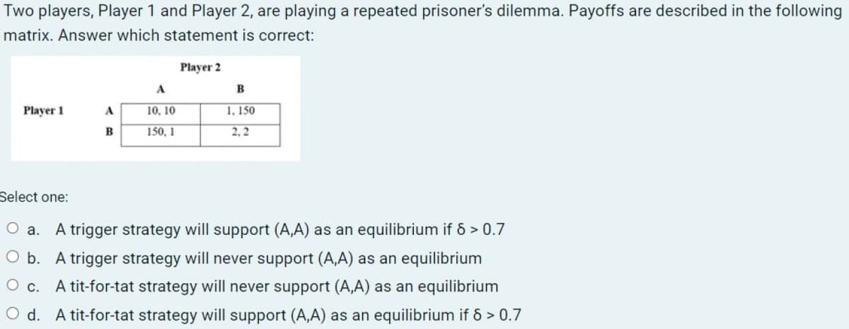 Two players, Player 1 and Player 2, are playing a repeated prisoner's dilemma. Payoffs are described in the following
matrix. Answer which statement is correct:
Player 2
A
B
Player 1
A
10.10
1,150
B
150, 1
2,2
Select one:
○ a. A trigger strategy will support (A,A) as an equilibrium if 8 > 0.7
O b. A trigger strategy will never support (A,A) as an equilibrium
○ c.
A tit-for-tat strategy will never support (A,A) as an equilibrium
Od. A tit-for-tat strategy will support (A,A) as an equilibrium if 6 > 0.7