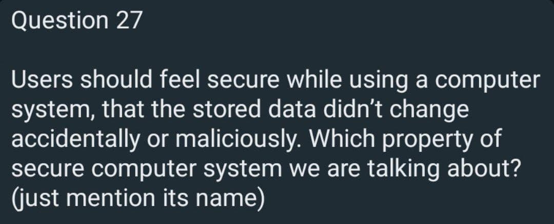 Question 27
Users should feel secure while using a computer
system, that the stored data didn't change
accidentally or maliciously. Which property of
secure computer system we are talking about?
(just mention its name)