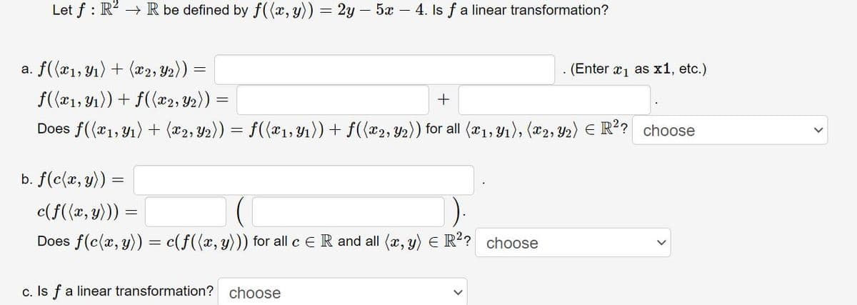 Let f : R? → R be defined by f((x, y)) = 2y – 5x – 4. Is f a linear transformation?
a. f((x1, Y1) + (x2, Y2))
(Enter x1 as x1, etc.)
f(a1, Y1)) + f({x2, Y2)) =
%3D
Does f((x1, Y1) + (x2, Y2)) = f({x1, Yı))+ f({x2, Y2)) for all (x1, Y1), (x2, y2) E R?? choose
b. f(c(x, y)) =
c(f(x, y)))
Does f(c(x, y)) = c(f({x, y))) for all c ER and all (x, y) E R?? choose
c. Is fa linear transformation?
choose
