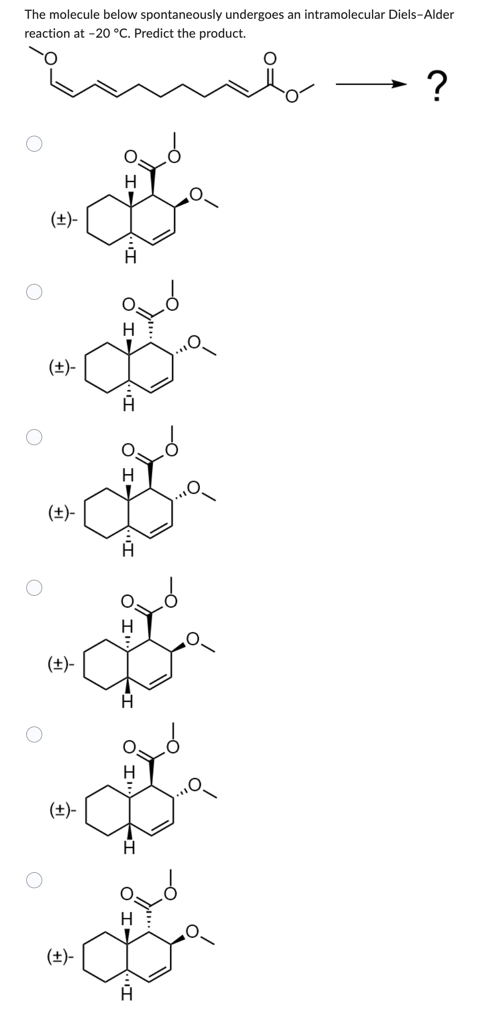 The molecule below spontaneously undergoes an intramolecular Diels-Alder
reaction at -20 °C. Predict the product.
(+)-
(+)-
(+)-
(±)-
(+)-
(±)-
H
"I
H
I
I
H
A
O
?