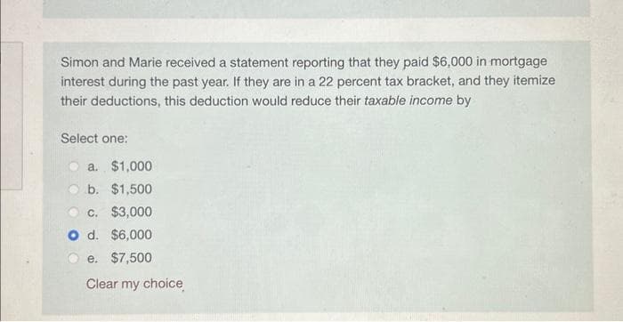 Simon and Marie received a statement reporting that they paid $6,000 in mortgage
interest during the past year. If they are in a 22 percent tax bracket, and they itemize
their deductions, this deduction would reduce their taxable income by
Select one:
a. $1,000
b. $1,500
c. $3,000
O d. $6,000
e. $7,500
Clear my choice