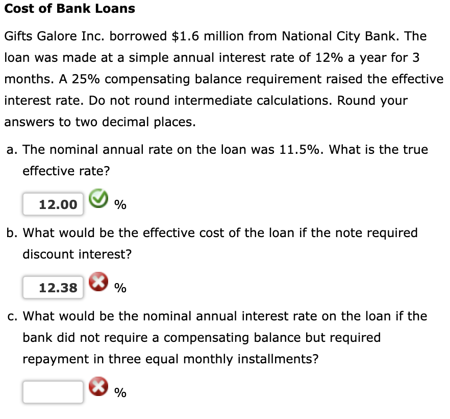 Cost of Bank Loans
Gifts Galore Inc. borrowed $1.6 million from National City Bank. The
loan was made at a simple annual interest rate of 12% a year for 3
months. A 25% compensating balance requirement raised the effective
interest rate. Do not round intermediate calculations. Round your
answers to two decimal places.
a. The nominal annual rate on the loan was 11.5%. What is the true
effective rate?
12.00
%
b. What would be the effective cost of the loan if the note required
discount interest?
12.38
%
c. What would be the nominal annual interest rate on the loan if the
bank did not require a compensating balance but required
repayment in three equal monthly installments?
%