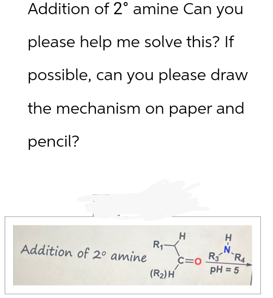 Addition of 2° amine Can you
please help me solve this? If
possible, can you please draw
the mechanism on paper and
pencil?
Addition of 2° amine
H
H
R11
N
R3 R4
C=O
pH = 5
(R2) H