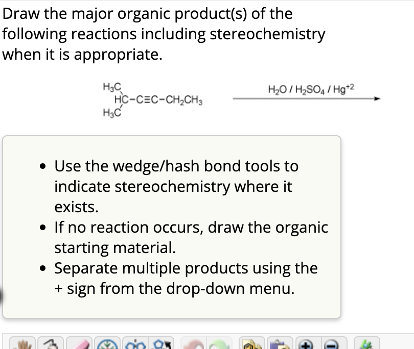 Draw the major organic product(s) of the
following reactions including stereochemistry
when it is appropriate.
H3C
HC-CEC-CH2CH3
H3C
H₂O/H2SO4/Hg+2
• Use the wedge/hash bond tools to
indicate stereochemistry where it
exists.
• If no reaction occurs, draw the organic
starting material.
Separate multiple products using the
+ sign from the drop-down menu.
+