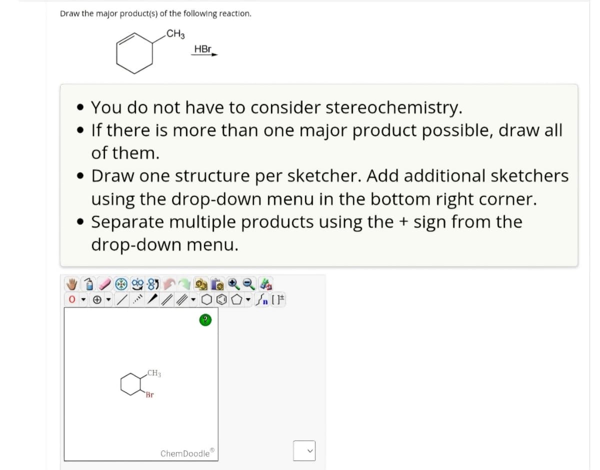 Draw the major product(s) of the following reaction.
CH3
HBr
You do not have to consider stereochemistry.
• If there is more than one major product possible, draw all
of them.
• Draw one structure per sketcher. Add additional sketchers
using the drop-down menu in the bottom right corner.
• Separate multiple products using the + sign from the
drop-down menu.
CH3
Br
ChemDoodle
