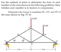 Use the method of joints to determine the force in each
member of the truss shown in the following problems. State
whether each member is in tension or compression.
Dotormino the forces in mambers BC, CD, and DF of
the truss shown in Fig. P7-16.
|10 KN
8 KN
30°
30
IF
