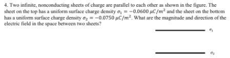 4. Two infinite, nonconducting sheets of charge are parallel to cach other as shown in the figure. The
sheet on the top has a uniform surface charge density o, = -0.0600 µC/m² and the sheet on the bottom
has a uniform surface charge density oz = -0.0750 µC/m². What are the magnitude and direction of the
electric field in the space between two sheets?
