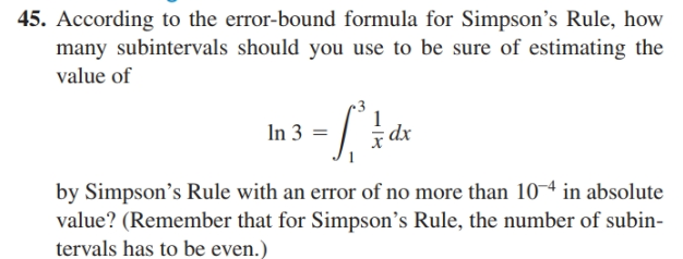 45. According to the error-bound formula for Simpson's Rule, how
many subintervals should you use to be sure of estimating the
value of
In 3 =
by Simpson's Rule with an error of no more than 10 in absolute
value? (Remember that for Simpson's Rule, the number of subin-
tervals has to be even.)
