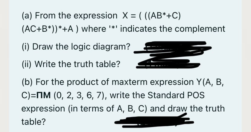 (a) From the expression X = ( ((AB*+C)
(AC+B*))*+A ) where *' indicates the complement
(i) Draw the logic diagram?
(ii) Write the truth table?
(b) For the product of maxterm expression Y(A, B,
C)=MM (0, 2, 3, 6, 7), write the Standard POS
expression (in terms of A, B, C) and draw the truth
table?
