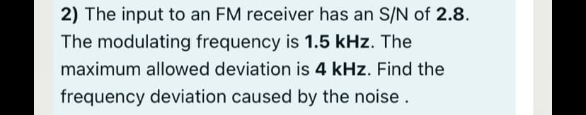 2) The input to an FM receiver has an S/N of 2.8.
The modulating frequency is 1.5 kHz. The
maximum allowed deviation is 4 kHz. Find the
frequency deviation caused by the noise.
