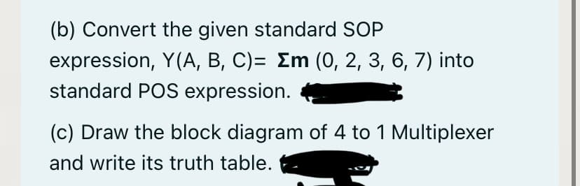 (b) Convert the given standard SOP
expression, Y(A, B, C)= Em (0, 2, 3, 6, 7) into
standard POS expression.
(c) Draw the block diagram of 4 to 1 Multiplexer
and write its truth table.
