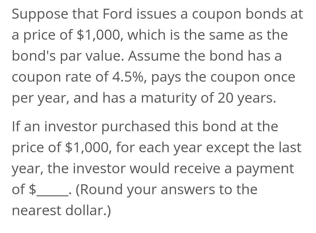Suppose that Ford issues a coupon bonds at
a price of $1,000, which is the same as the
bond's par value. Assume the bond has a
coupon rate of 4.5%, pays the coupon once
per year, and has a maturity of 20 years.
If an investor purchased this bond at the
price of $1,000, for each year except the last
year, the investor would receive a payment
of $__. (Round your answers to the
nearest dollar.)
