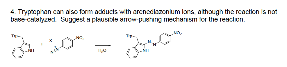 4. Tryptophan can also form adducts with arenediazonium ions, although the reaction is not
base-catalyzed. Suggest a plausible arrow-pushing mechanism for the reaction.
NO2
Trp
No2
Trp
NH
H20
NH
