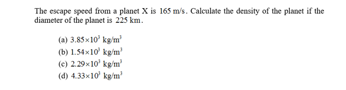 The escape speed from a planet X is 165 m/s. Calculate the density of the planet if the
diameter of the planet is 225 km
(a) 3.85x103 kg/m
(b) 1.54x10 kg/m3
(c) 2.29x103 kg/m
(d) 4.33x10 kg/m3
